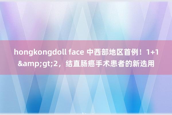 hongkongdoll face 中西部地区首例！1+1&gt;2，结直肠癌手术患者的新选用