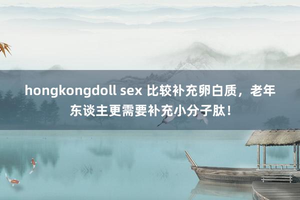 hongkongdoll sex 比较补充卵白质，老年东谈主更需要补充小分子肽！