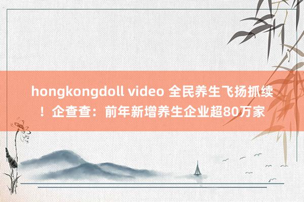 hongkongdoll video 全民养生飞扬抓续！企查查：前年新增养生企业超80万家