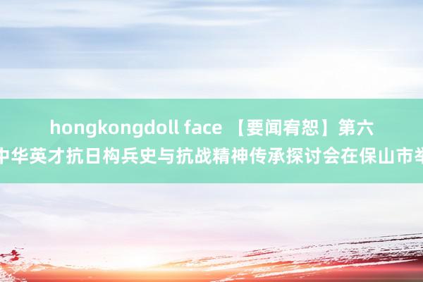 hongkongdoll face 【要闻宥恕】第六届中华英才抗日构兵史与抗战精神传承探讨会在保山市举办