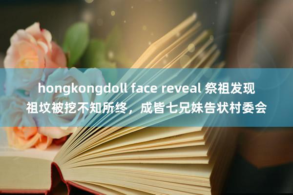 hongkongdoll face reveal 祭祖发现祖坟被挖不知所终，成皆七兄妹告状村委会