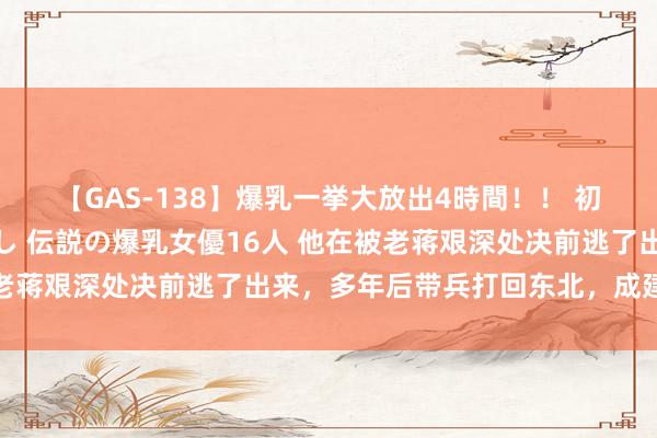 【GAS-138】爆乳一挙大放出4時間！！ 初出し！すべて撮り下ろし 伝説の爆乳女優16人 他在被老蒋艰深处决前逃了出来，多年后带兵打回东北，成建国中将