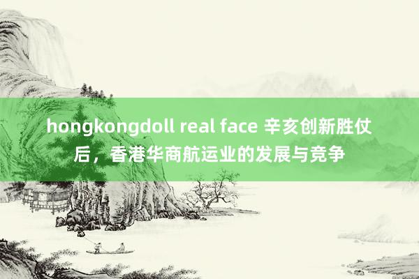 hongkongdoll real face 辛亥创新胜仗后，香港华商航运业的发展与竞争