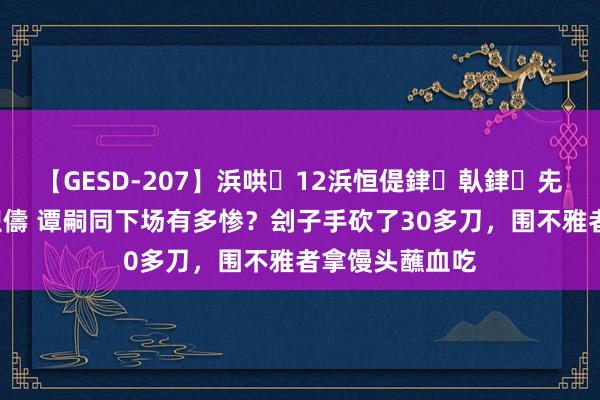 【GESD-207】浜哄12浜恒偍銉倝銉兂銉€銉笺儵銉炽儔 谭嗣同下场有多惨？刽子手砍了30多刀，围不雅者拿馒头蘸血吃