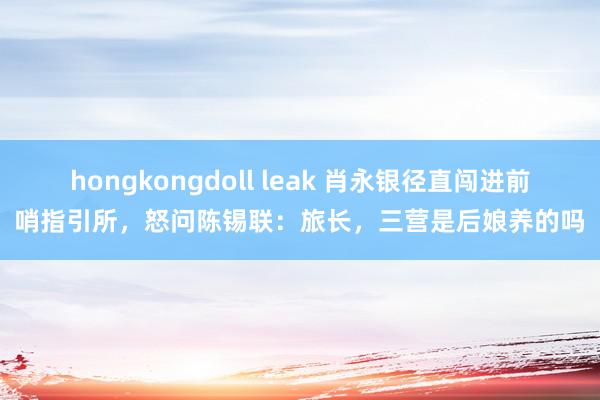 hongkongdoll leak 肖永银径直闯进前哨指引所，怒问陈锡联：旅长，三营是后娘养的吗