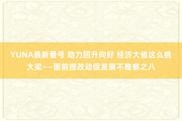 YUNA最新番号 助力回升向好 经济大省这么挑大梁——面前捏改动促发展不雅察之八