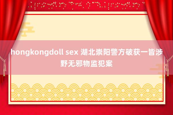 hongkongdoll sex 湖北崇阳警方破获一皆涉野无邪物监犯案