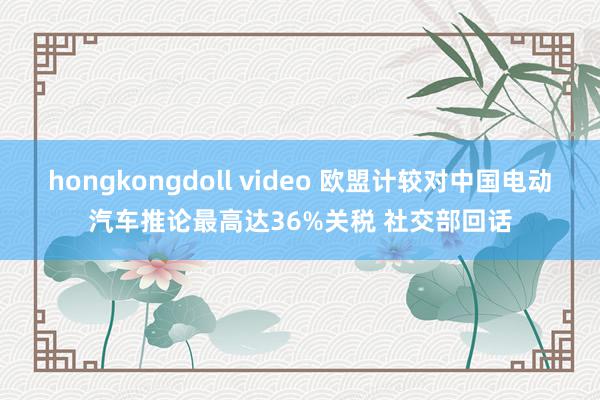 hongkongdoll video 欧盟计较对中国电动汽车推论最高达36%关税 社交部回话