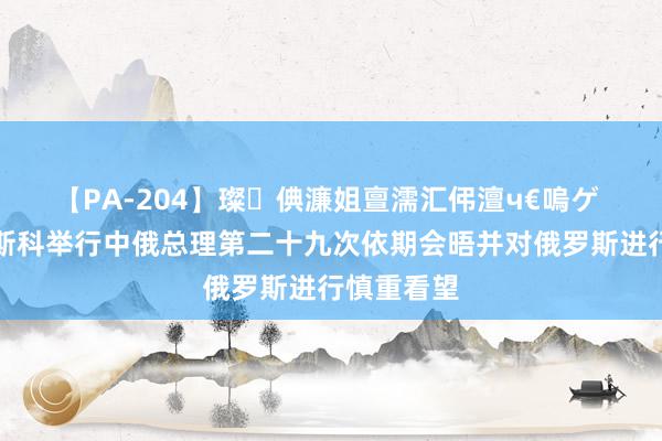 【PA-204】璨倎濂姐亶濡汇伄澶ч€嗚ゲ 李强赴莫斯科举行中俄总理第二十九次依期会晤并对俄罗斯进行慎重看望