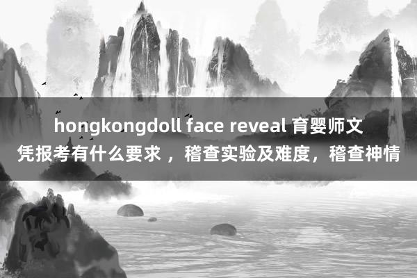 hongkongdoll face reveal 育婴师文凭报考有什么要求 ，稽查实验及难度，稽查神情