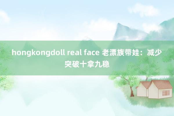 hongkongdoll real face 老漂族带娃：减少突破十拿九稳