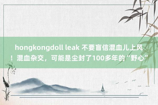 hongkongdoll leak 不要盲信混血儿上风！混血杂交，可能是尘封了100多年的“野心”