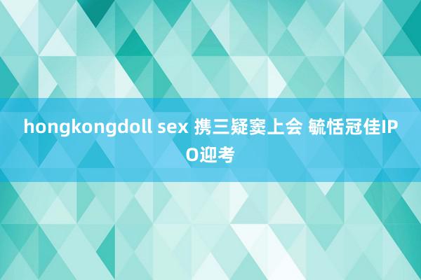 hongkongdoll sex 携三疑窦上会 毓恬冠佳IPO迎考