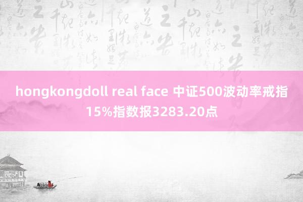 hongkongdoll real face 中证500波动率戒指15%指数报3283.20点