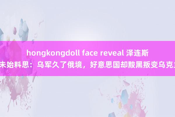 hongkongdoll face reveal 泽连斯基未始料思：乌军久了俄境，好意思国却黢黑叛变乌克兰！