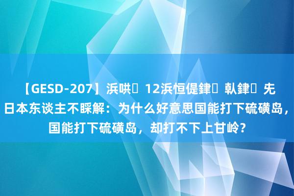 【GESD-207】浜哄12浜恒偍銉倝銉兂銉€銉笺儵銉炽儔 日本东谈主不睬解：为什么好意思国能打下硫磺岛，却打不下上甘岭？