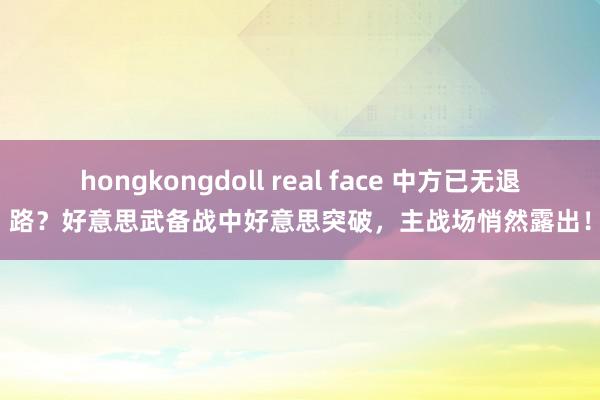 hongkongdoll real face 中方已无退路？好意思武备战中好意思突破，主战场悄然露出！