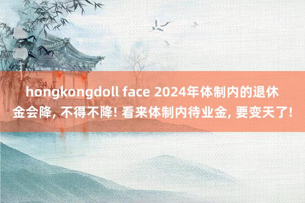 hongkongdoll face 2024年体制内的退休金会降, 不得不降! 看来体制内待业金, 要变天了!