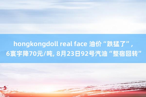 hongkongdoll real face 油价“跌猛了”, 6寰宇降70元/吨, 8月23日92号汽油“整宿回转”