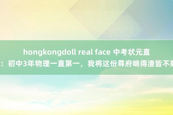 hongkongdoll real face 中考状元直言：初中3年物理一直第一，我将这份尊府啃得渣皆不剩！