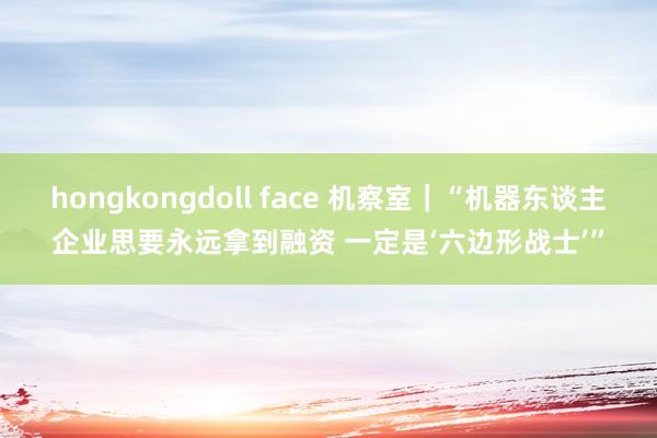 hongkongdoll face 机察室｜“机器东谈主企业思要永远拿到融资 一定是‘六边形战士’”