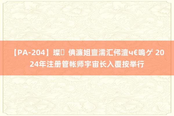 【PA-204】璨倎濂姐亶濡汇伄澶ч€嗚ゲ 2024年注册管帐师宇宙长入覆按举行