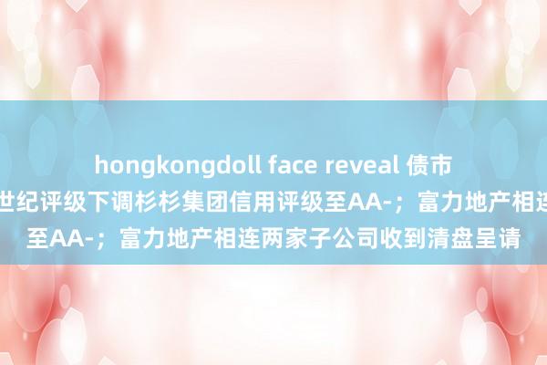 hongkongdoll face reveal 债市公告精选（8月21日）|新世纪评级下调杉杉集团信用评级至AA-；富力地产相连两家子公司收到清盘呈请