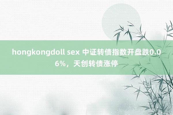 hongkongdoll sex 中证转债指数开盘跌0.06%，天创转债涨停