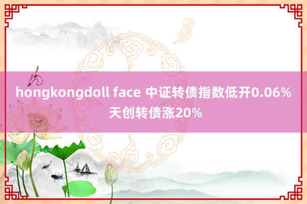 hongkongdoll face 中证转债指数低开0.06% 天创转债涨20%