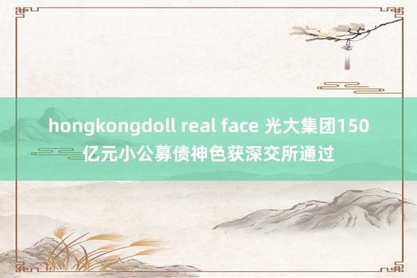 hongkongdoll real face 光大集团150亿元小公募债神色获深交所通过