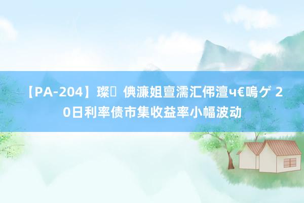 【PA-204】璨倎濂姐亶濡汇伄澶ч€嗚ゲ 20日利率债市集收益率小幅波动