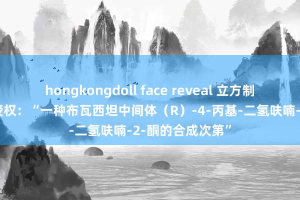 hongkongdoll face reveal 立方制药获取发明专利授权：“一种布瓦西坦中间体（R）-4-丙基-二氢呋喃-2-酮的合成次第”