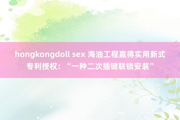 hongkongdoll sex 海油工程赢得实用新式专利授权：“一种二次插键联锁安装”