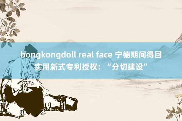 hongkongdoll real face 宁德期间得回实用新式专利授权：“分切建设”