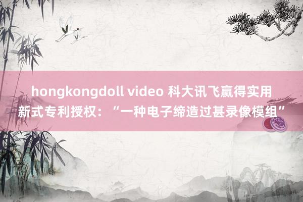 hongkongdoll video 科大讯飞赢得实用新式专利授权：“一种电子缔造过甚录像模组”