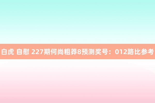 白虎 自慰 227期何尚粗莽8预测奖号：012路比参考