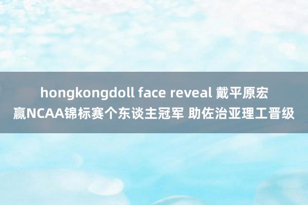 hongkongdoll face reveal 戴平原宏赢NCAA锦标赛个东谈主冠军 助佐治亚理工晋级