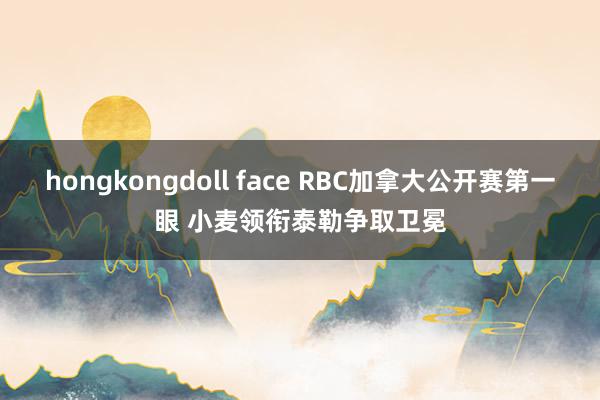 hongkongdoll face RBC加拿大公开赛第一眼 小麦领衔泰勒争取卫冕