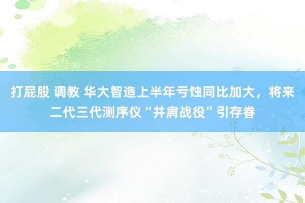 打屁股 调教 华大智造上半年亏蚀同比加大，将来二代三代测序仪“并肩战役”引存眷