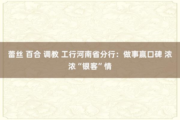 蕾丝 百合 调教 工行河南省分行：做事赢口碑 浓浓“银客”情