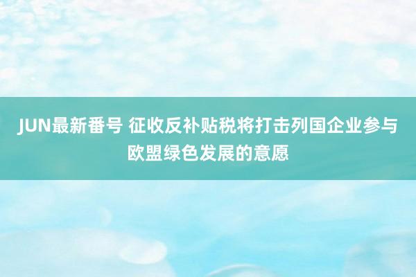 JUN最新番号 征收反补贴税将打击列国企业参与欧盟绿色发展的意愿