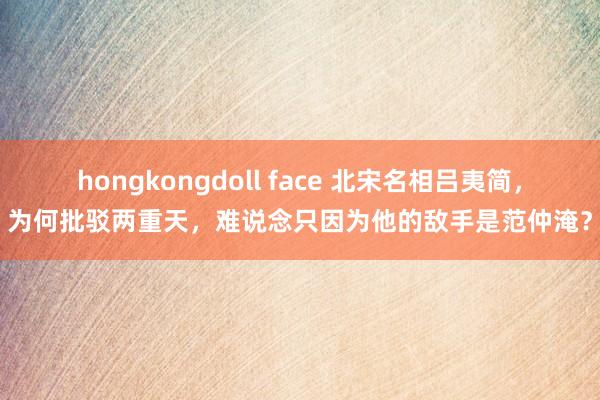 hongkongdoll face 北宋名相吕夷简，为何批驳两重天，难说念只因为他的敌手是范仲淹？