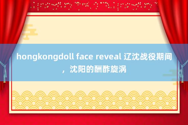 hongkongdoll face reveal 辽沈战役期间，沈阳的酬酢旋涡