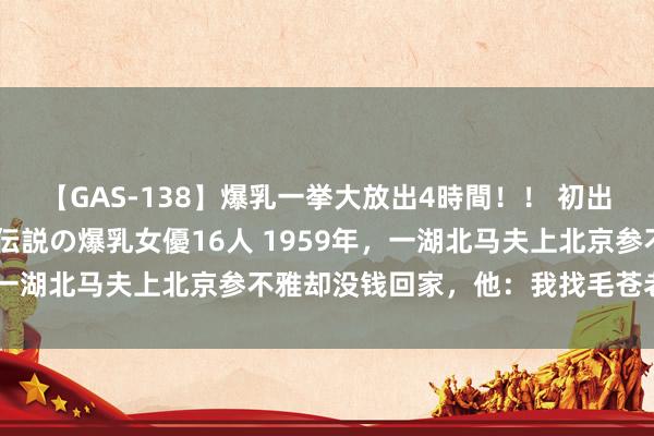 【GAS-138】爆乳一挙大放出4時間！！ 初出し！すべて撮り下ろし 伝説の爆乳女優16人 1959年，一湖北马夫上北京参不雅却没钱回家，他：我找毛苍老重点儿