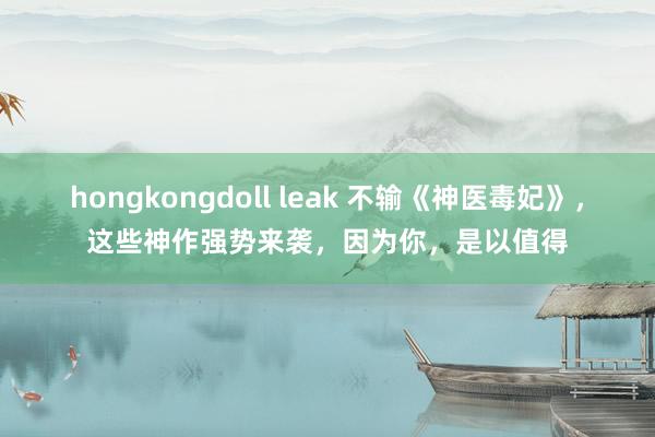 hongkongdoll leak 不输《神医毒妃》，这些神作强势来袭，因为你，是以值得