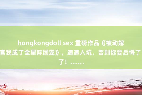 hongkongdoll sex 重磅作品《被动嫁给在朝官我成了全星际团宠》，速速入坑，否则你要后悔了！……