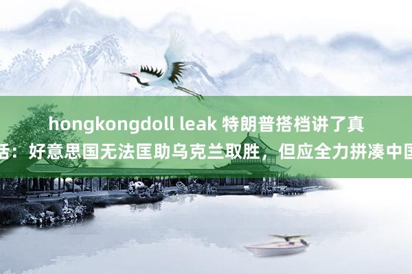 hongkongdoll leak 特朗普搭档讲了真话：好意思国无法匡助乌克兰取胜，但应全力拼凑中国