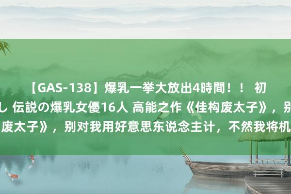 【GAS-138】爆乳一挙大放出4時間！！ 初出し！すべて撮り下ろし 伝説の爆乳女優16人 高能之作《佳构废太子》，别对我用好意思东说念主计，不然我将机就计；将机就计