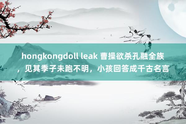 hongkongdoll leak 曹操欲杀孔融全族，见其季子未跑不明，小孩回答成千古名言