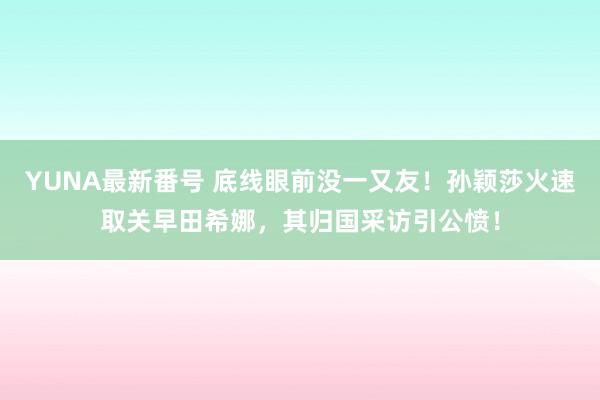 YUNA最新番号 底线眼前没一又友！孙颖莎火速取关早田希娜，其归国采访引公愤！